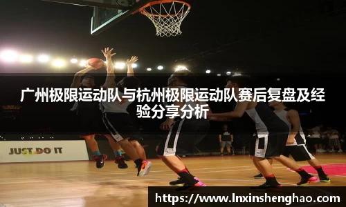 广州极限运动队与杭州极限运动队赛后复盘及经验分享分析